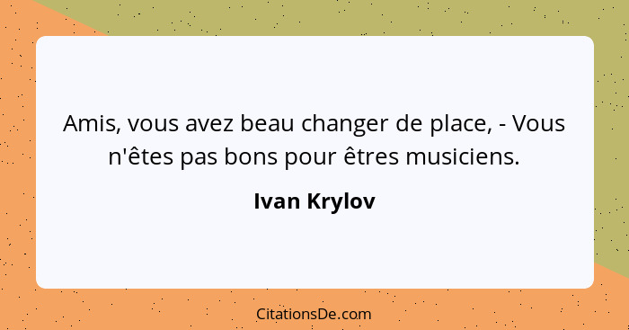 Amis, vous avez beau changer de place, - Vous n'êtes pas bons pour êtres musiciens.... - Ivan Krylov