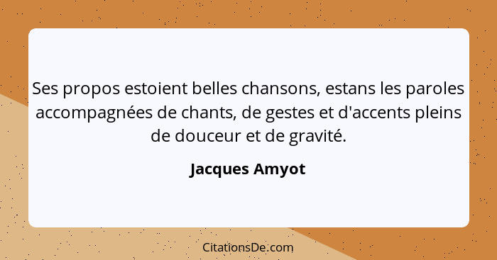 Ses propos estoient belles chansons, estans les paroles accompagnées de chants, de gestes et d'accents pleins de douceur et de gravité... - Jacques Amyot