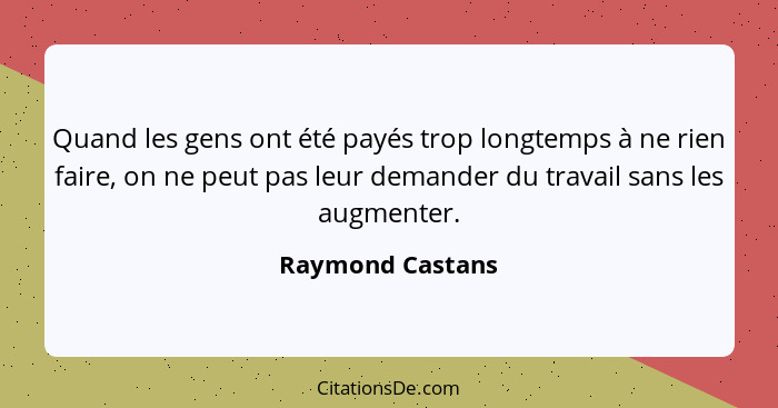 Quand les gens ont été payés trop longtemps à ne rien faire, on ne peut pas leur demander du travail sans les augmenter.... - Raymond Castans