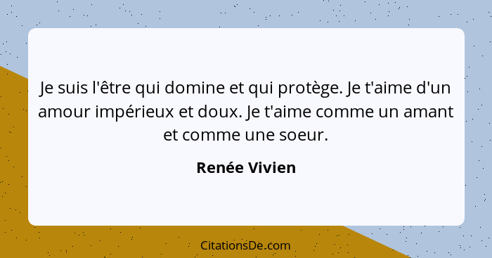 Je suis l'être qui domine et qui protège. Je t'aime d'un amour impérieux et doux. Je t'aime comme un amant et comme une soeur.... - Renée Vivien