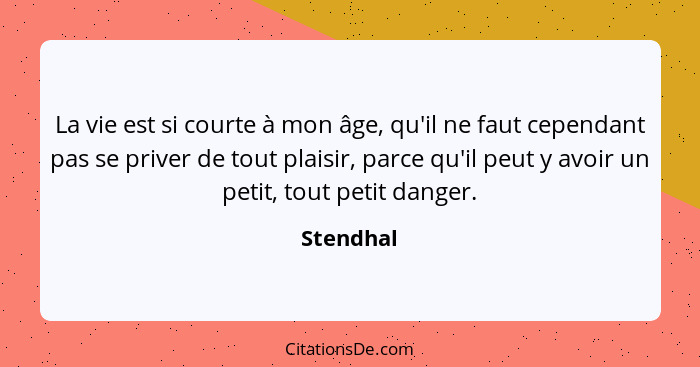 La vie est si courte à mon âge, qu'il ne faut cependant pas se priver de tout plaisir, parce qu'il peut y avoir un petit, tout petit danger... - Stendhal