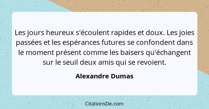 Les jours heureux s'écoulent rapides et doux. Les joies passées et les espérances futures se confondent dans le moment présent comme... - Alexandre Dumas