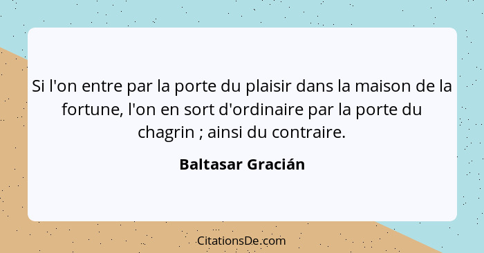 Si l'on entre par la porte du plaisir dans la maison de la fortune, l'on en sort d'ordinaire par la porte du chagrin ; ainsi d... - Baltasar Gracián