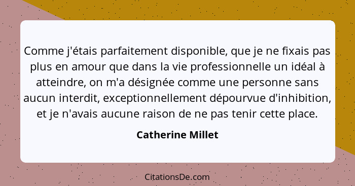 Comme j'étais parfaitement disponible, que je ne fixais pas plus en amour que dans la vie professionnelle un idéal à atteindre, on... - Catherine Millet