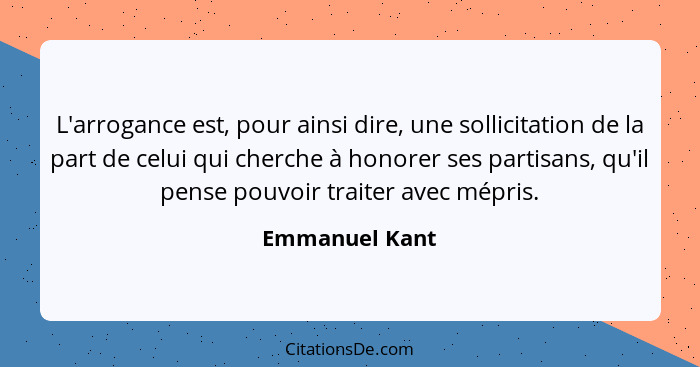 L'arrogance est, pour ainsi dire, une sollicitation de la part de celui qui cherche à honorer ses partisans, qu'il pense pouvoir trait... - Emmanuel Kant