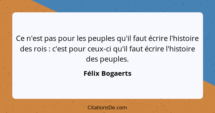 Ce n'est pas pour les peuples qu'il faut écrire l'histoire des rois : c'est pour ceux-ci qu'il faut écrire l'histoire des peuple... - Félix Bogaerts