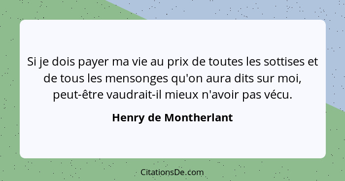 Si je dois payer ma vie au prix de toutes les sottises et de tous les mensonges qu'on aura dits sur moi, peut-être vaudrait-il... - Henry de Montherlant