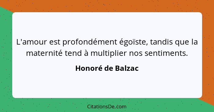 L'amour est profondément égoïste, tandis que la maternité tend à multiplier nos sentiments.... - Honoré de Balzac