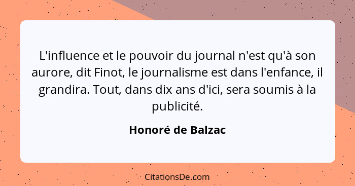 L'influence et le pouvoir du journal n'est qu'à son aurore, dit Finot, le journalisme est dans l'enfance, il grandira. Tout, dans d... - Honoré de Balzac