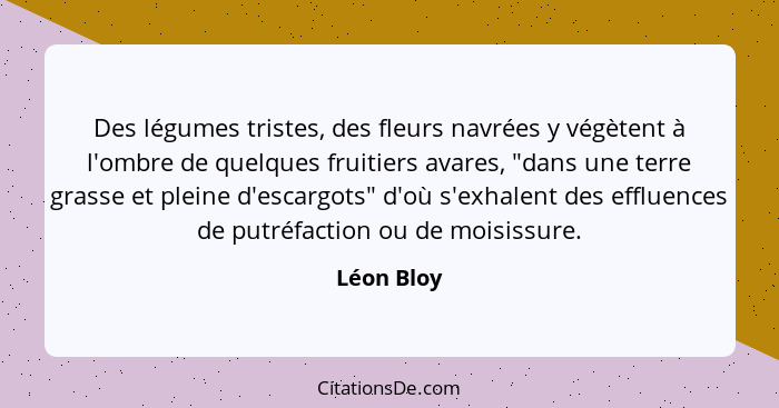 Des légumes tristes, des fleurs navrées y végètent à l'ombre de quelques fruitiers avares, "dans une terre grasse et pleine d'escargots" d... - Léon Bloy