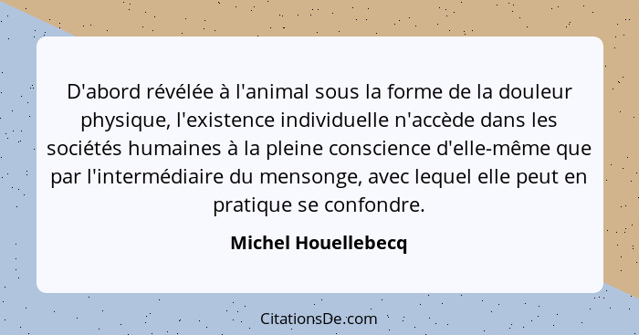 D'abord révélée à l'animal sous la forme de la douleur physique, l'existence individuelle n'accède dans les sociétés humaines à l... - Michel Houellebecq