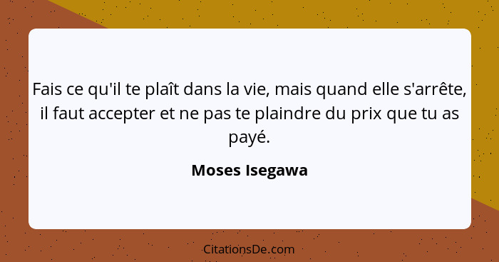 Fais ce qu'il te plaît dans la vie, mais quand elle s'arrête, il faut accepter et ne pas te plaindre du prix que tu as payé.... - Moses Isegawa