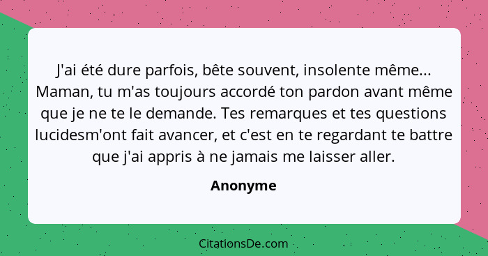 J'ai été dure parfois, bête souvent, insolente même... Maman, tu m'as toujours accordé ton pardon avant même que je ne te le demande. Tes re... - Anonyme