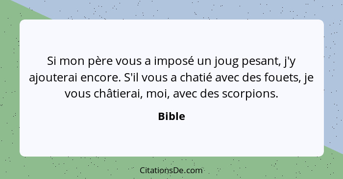 Si mon père vous a imposé un joug pesant, j'y ajouterai encore. S'il vous a chatié avec des fouets, je vous châtierai, moi, avec des scorpions... - Bible