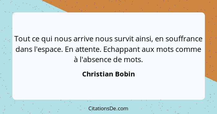 Tout ce qui nous arrive nous survit ainsi, en souffrance dans l'espace. En attente. Echappant aux mots comme à l'absence de mots.... - Christian Bobin