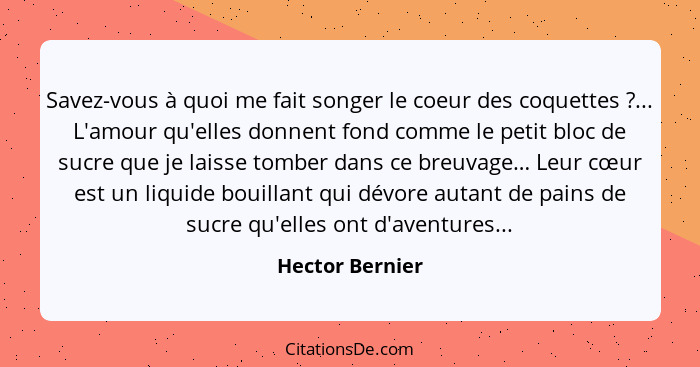 Savez-vous à quoi me fait songer le coeur des coquettes ?... L'amour qu'elles donnent fond comme le petit bloc de sucre que je l... - Hector Bernier