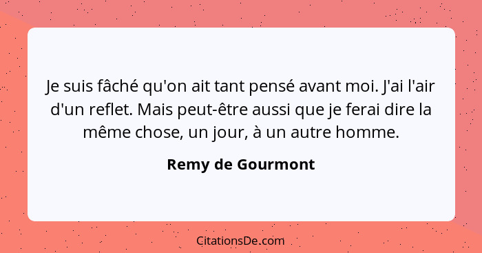 Je suis fâché qu'on ait tant pensé avant moi. J'ai l'air d'un reflet. Mais peut-être aussi que je ferai dire la même chose, un jour... - Remy de Gourmont