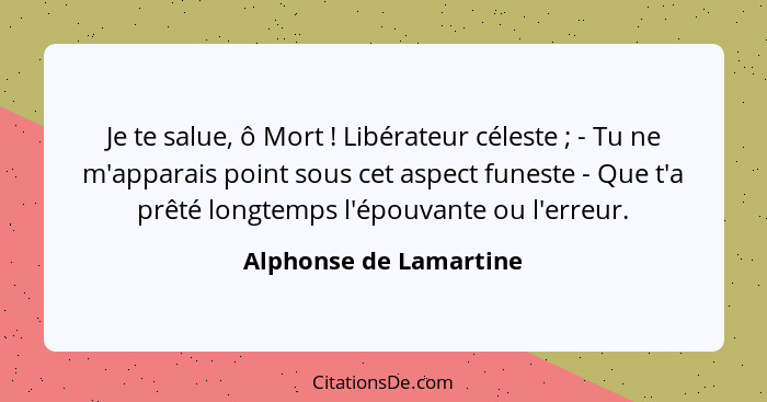 Je te salue, ô Mort ! Libérateur céleste ; - Tu ne m'apparais point sous cet aspect funeste - Que t'a prêté longtemp... - Alphonse de Lamartine