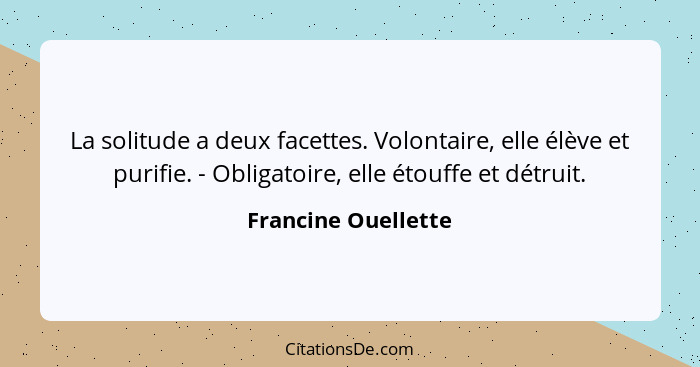 La solitude a deux facettes. Volontaire, elle élève et purifie. - Obligatoire, elle étouffe et détruit.... - Francine Ouellette