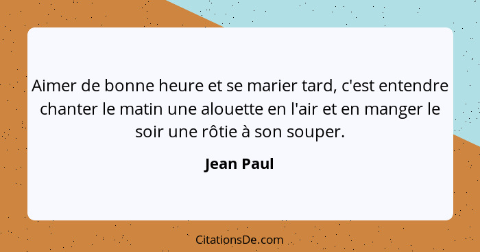 Aimer de bonne heure et se marier tard, c'est entendre chanter le matin une alouette en l'air et en manger le soir une rôtie à son souper.... - Jean Paul