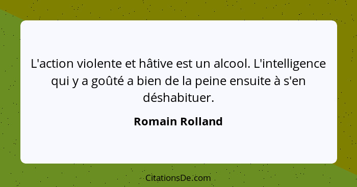 L'action violente et hâtive est un alcool. L'intelligence qui y a goûté a bien de la peine ensuite à s'en déshabituer.... - Romain Rolland