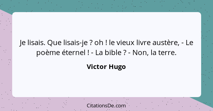 Je lisais. Que lisais-je ? oh ! le vieux livre austère, - Le poème éternel ! - La bible ? - Non, la terre.... - Victor Hugo