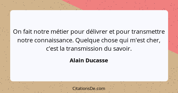 On fait notre métier pour délivrer et pour transmettre notre connaissance. Quelque chose qui m'est cher, c'est la transmission du savo... - Alain Ducasse