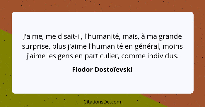 J'aime, me disait-il, l'humanité, mais, à ma grande surprise, plus j'aime l'humanité en général, moins j'aime les gens en particu... - Fiodor Dostoïevski