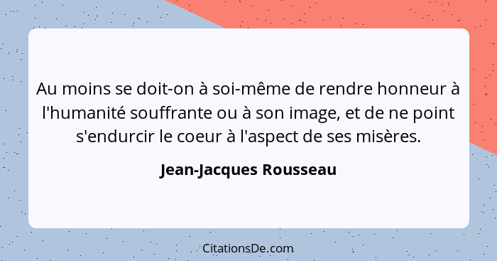 Au moins se doit-on à soi-même de rendre honneur à l'humanité souffrante ou à son image, et de ne point s'endurcir le coeur à... - Jean-Jacques Rousseau