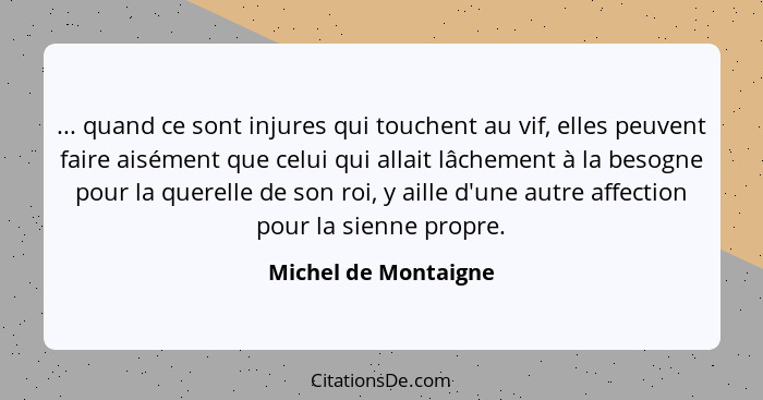 ... quand ce sont injures qui touchent au vif, elles peuvent faire aisément que celui qui allait lâchement à la besogne pour la... - Michel de Montaigne