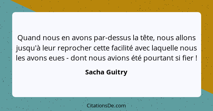 Quand nous en avons par-dessus la tête, nous allons jusqu'à leur reprocher cette facilité avec laquelle nous les avons eues - dont nous... - Sacha Guitry