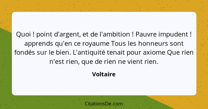 Quoi ! point d'argent, et de l'ambition ! Pauvre impudent ! apprends qu'en ce royaume Tous les honneurs sont fondés sur le b... - Voltaire