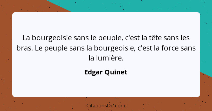 La bourgeoisie sans le peuple, c'est la tête sans les bras. Le peuple sans la bourgeoisie, c'est la force sans la lumière.... - Edgar Quinet