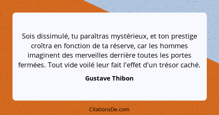 Sois dissimulé, tu paraîtras mystérieux, et ton prestige croîtra en fonction de ta réserve, car les hommes imaginent des merveilles d... - Gustave Thibon