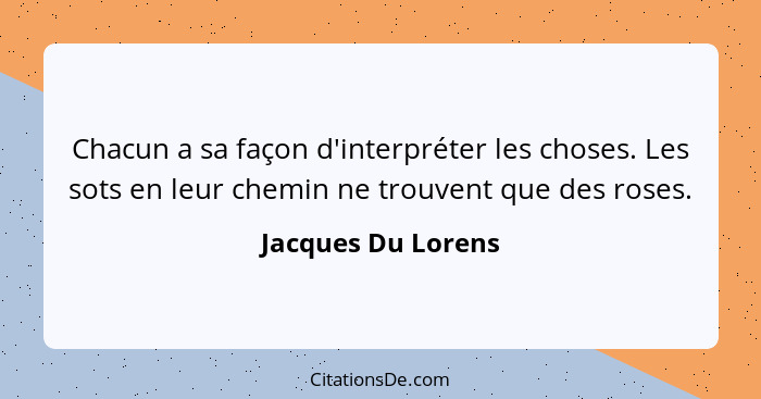 Chacun a sa façon d'interpréter les choses. Les sots en leur chemin ne trouvent que des roses.... - Jacques Du Lorens