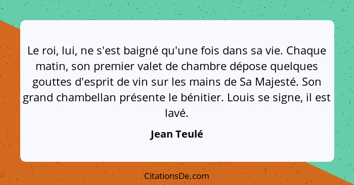 Le roi, lui, ne s'est baigné qu'une fois dans sa vie. Chaque matin, son premier valet de chambre dépose quelques gouttes d'esprit de vin... - Jean Teulé