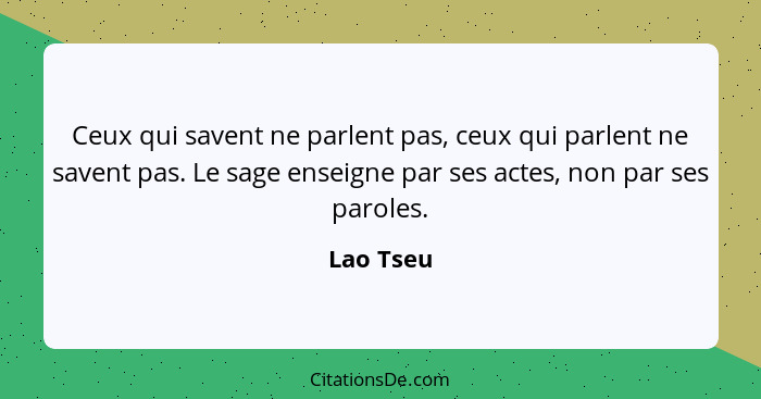 Ceux qui savent ne parlent pas, ceux qui parlent ne savent pas. Le sage enseigne par ses actes, non par ses paroles.... - Lao Tseu