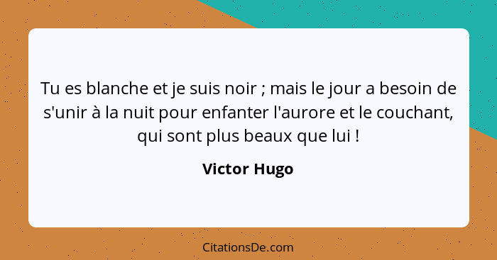 Tu es blanche et je suis noir ; mais le jour a besoin de s'unir à la nuit pour enfanter l'aurore et le couchant, qui sont plus beau... - Victor Hugo