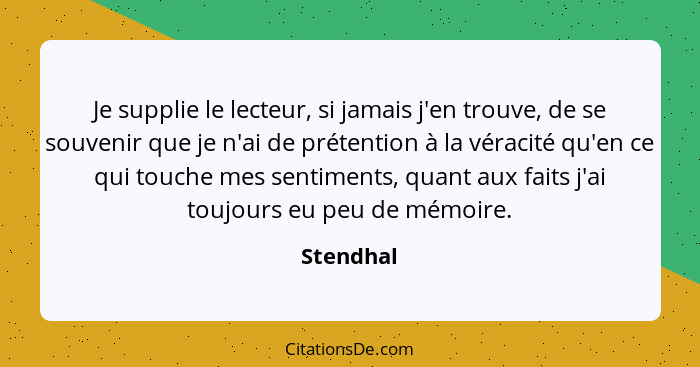 Je supplie le lecteur, si jamais j'en trouve, de se souvenir que je n'ai de prétention à la véracité qu'en ce qui touche mes sentiments, qu... - Stendhal