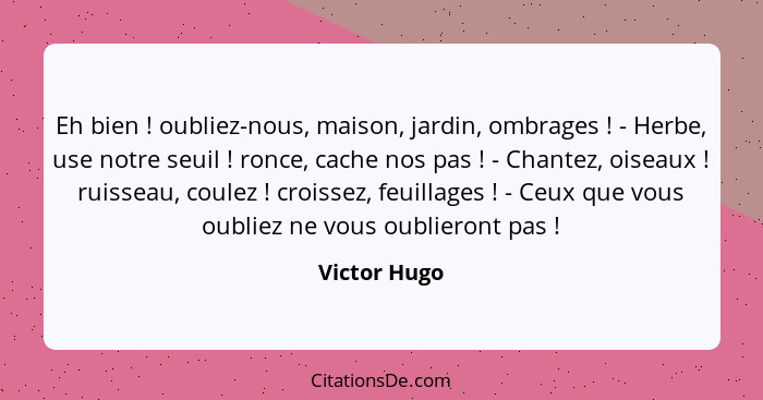 Eh bien ! oubliez-nous, maison, jardin, ombrages ! - Herbe, use notre seuil ! ronce, cache nos pas ! - Chantez, oise... - Victor Hugo