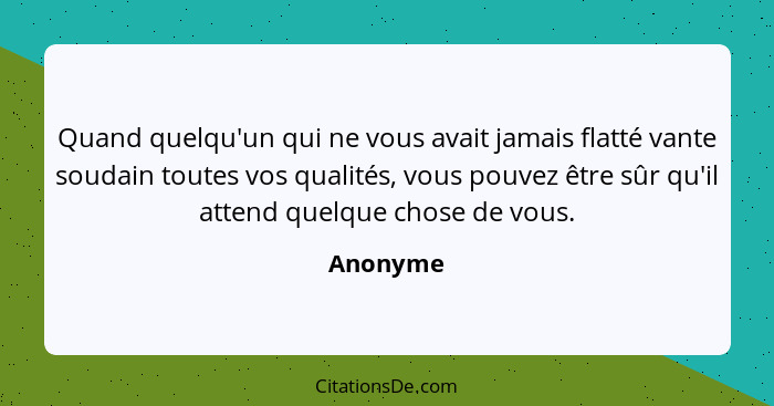 Quand quelqu'un qui ne vous avait jamais flatté vante soudain toutes vos qualités, vous pouvez être sûr qu'il attend quelque chose de vous.... - Anonyme