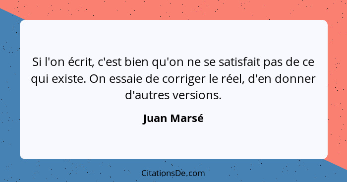 Si l'on écrit, c'est bien qu'on ne se satisfait pas de ce qui existe. On essaie de corriger le réel, d'en donner d'autres versions.... - Juan Marsé