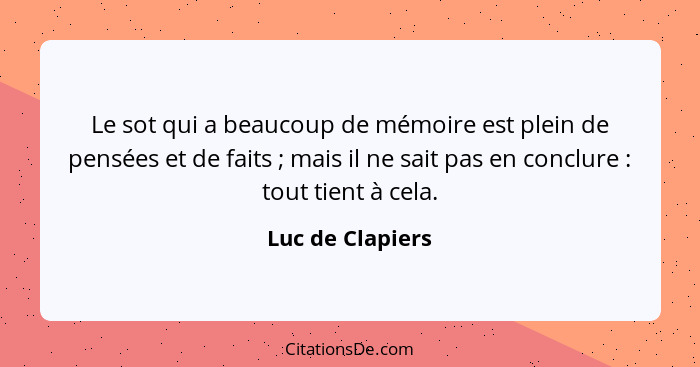Le sot qui a beaucoup de mémoire est plein de pensées et de faits ; mais il ne sait pas en conclure : tout tient à cela.... - Luc de Clapiers