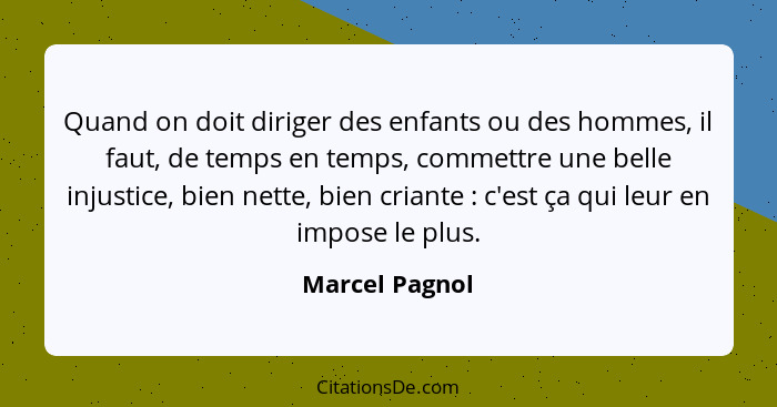 Quand on doit diriger des enfants ou des hommes, il faut, de temps en temps, commettre une belle injustice, bien nette, bien criante&n... - Marcel Pagnol