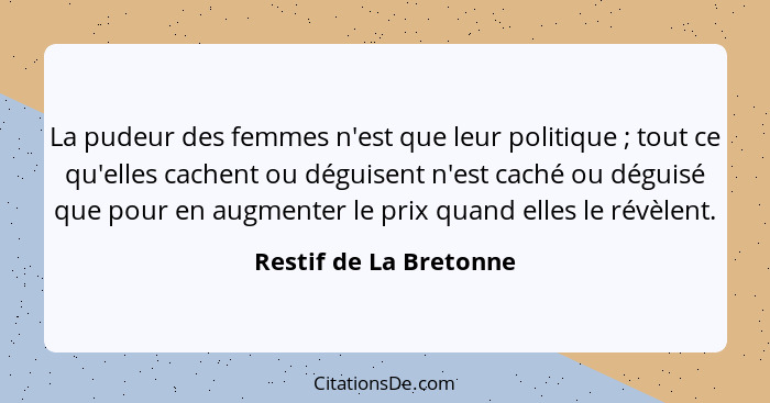 La pudeur des femmes n'est que leur politique ; tout ce qu'elles cachent ou déguisent n'est caché ou déguisé que pour en... - Restif de La Bretonne