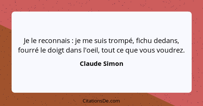 Je le reconnais : je me suis trompé, fichu dedans, fourré le doigt dans l'oeil, tout ce que vous voudrez.... - Claude Simon