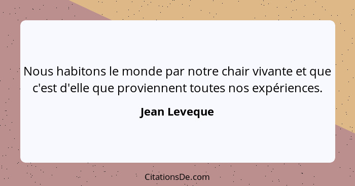 Nous habitons le monde par notre chair vivante et que c'est d'elle que proviennent toutes nos expériences.... - Jean Leveque