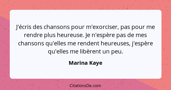 J'écris des chansons pour m'exorciser, pas pour me rendre plus heureuse. Je n'espère pas de mes chansons qu'elles me rendent heureuses,... - Marina Kaye