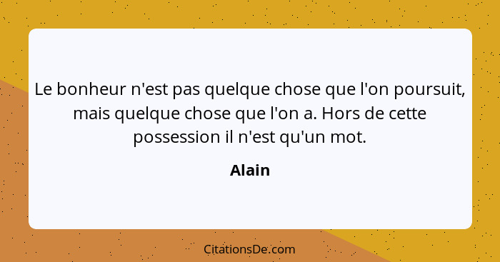 Le bonheur n'est pas quelque chose que l'on poursuit, mais quelque chose que l'on a. Hors de cette possession il n'est qu'un mot.... - Alain