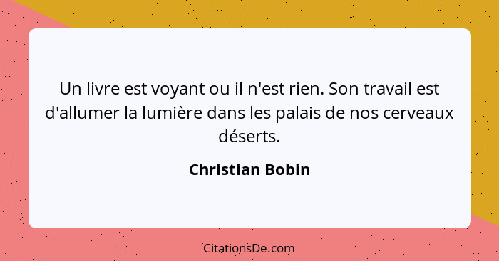 Un livre est voyant ou il n'est rien. Son travail est d'allumer la lumière dans les palais de nos cerveaux déserts.... - Christian Bobin